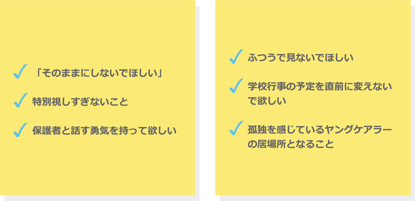 「そのままにしないでほしい」。特別視しすぎないこと。保護者と話す勇気を持って欲しい。ふつうで見ないでほしい。学校行事の予定を直前に変えないで欲しい。孤独を感じているヤングケアラーの居場所となること。