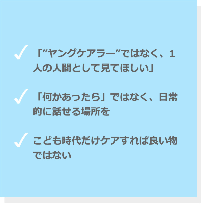 「ヤングケアラー」ではなく、1人の人間として見てほしい。「何かあったら」ではなく、日常的に話せる場所を。こども時代だけケアすれば良い物ではない。