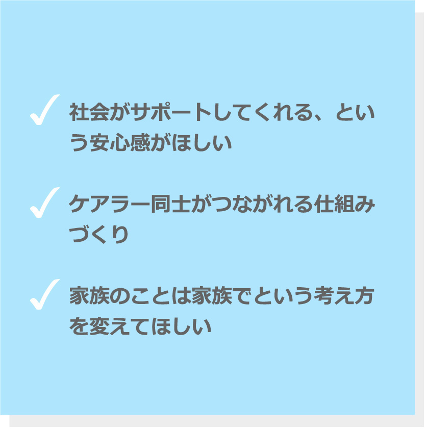 社会がサポートしてくれる、という安心感がほしい、ケアラー同士がつながれる仕組みづくり、家族のことは家族でという考え方を変えてほしい。