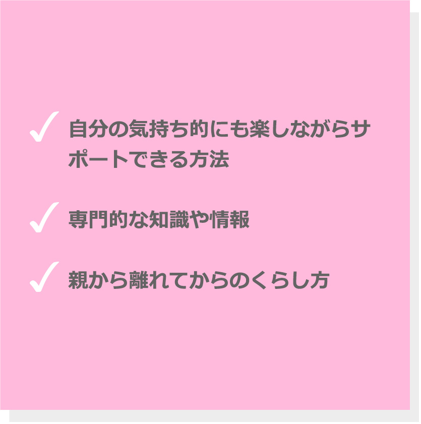 自分の気持ち的にも楽しながらサポートできる方法。専門的な知識や情報。親から離れてからのくらし方。