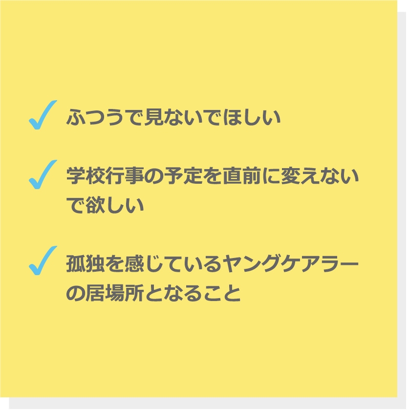 ふつうで見ないでほしい。学校行事の予定を直前に変えないで欲しい。孤独を感じているヤングケアラーの居場所となること。