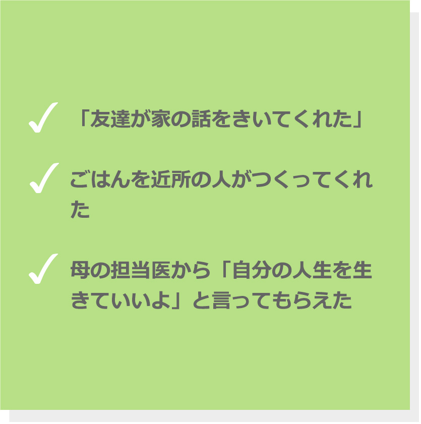 「友達が家の話をきいてくれた」。ごはんを近所の人がつくってくれた。母の担当医から「自分の人生を生きていいよ」と言ってもらえた。