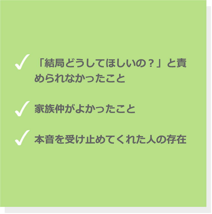 「結局どうしてほしいの？」と責められなかったこと。家族仲がよかったこと。本音を受け止めてくれた人の存在。